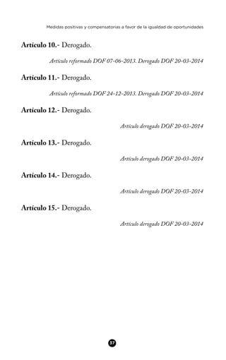 Medidas positivas y compensatorias a favor de la igualdad de oportunidades
Artículo 10.- Derogado.
Artículo reformado DOF 07-06-2013. Derogado DOF 20-03-2014
Artículo 11.- Derogado.
Artículo reformado DOF 24-12-2013. Derogado DOF 20-03-2014
Artículo 12.- Derogado.
Artículo derogado DOF 20-03-2014
Artículo 13.- Derogado.
Artículo derogado DOF 20-03-2014
Artículo 14.- Derogado.
Artículo derogado DOF 20-03-2014
Artículo 15.- Derogado.
Artículo derogado DOF 20-03-2014
37
 