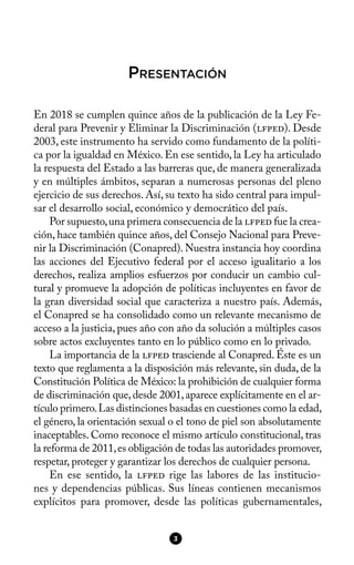 PRESENTACIÓN
En 2018 se cumplen quince años de la publicación de la Ley Fe-
deral para Prevenir y Eliminar la Discriminación (lfped). Desde
2003, este instrumento ha servido como fundamento de la políti-
ca por la igualdad en México. En ese sentido, la Ley ha articulado
la respuesta del Estado a las barreras que, de manera generalizada
y en múltiples ámbitos, separan a numerosas personas del pleno
ejercicio de sus derechos. Así, su texto ha sido central para impul-
sar el desarrollo social, económico y democrático del país.
Por supuesto,una primera consecuencia de la lfped fue la crea-
ción, hace también quince años, del Consejo Nacional para Preve-
nir la Discriminación (Conapred). Nuestra instancia hoy coordina
las acciones del Ejecutivo federal por el acceso igualitario a los
derechos, realiza amplios esfuerzos por conducir un cambio cul-
tural y promueve la adopción de políticas incluyentes en favor de
la gran diversidad social que caracteriza a nuestro país. Además,
el Conapred se ha consolidado como un relevante mecanismo de
acceso a la justicia, pues año con año da solución a múltiples casos
sobre actos excluyentes tanto en lo público como en lo privado.
La importancia de la lfped trasciende al Conapred. Éste es un
texto que reglamenta a la disposición más relevante, sin duda, de la
Constitución Política de México: la prohibición de cualquier forma
de discriminación que,desde 2001,aparece explícitamente en el ar-
tículo primero.Las distinciones basadas en cuestiones como la edad,
el género, la orientación sexual o el tono de piel son absolutamente
inaceptables. Como reconoce el mismo artículo constitucional, tras
la reforma de 2011,es obligación de todas las autoridades promover,
respetar, proteger y garantizar los derechos de cualquier persona.
En ese sentido, la lfped rige las labores de las institucio-
nes y dependencias públicas. Sus líneas contienen mecanismos
explícitos para promover, desde las políticas gubernamentales,
3
 