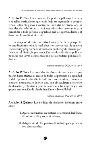 De las medidas de nivelación, medidas de inclusión y acciones afirmativas
Artículo 15 Bis.- Cada uno de los poderes públicos federales
y aquellas instituciones que estén bajo su regulación o compe-
tencia, están obligados a realizar las medidas de nivelación, las
medidas de inclusión y las acciones afrmativas necesarias para
garantizar a toda persona la igualdad real de oportunidades y el
derecho a la no discriminación.
La adopción de estas medidas forma parte de la perspecti-
va antidiscriminatoria, la cual debe ser incorporada de manera
transversal y progresiva en el quehacer público, y de manera par-
ticular en el diseño, implementación y evaluación de las políticas
públicas que lleven a cabo cada uno de los poderes públicos fe-
derales.
Artículo adicionado DOF 20-03-2014
Artículo 15 Ter.- Las medidas de nivelación son aquellas que
buscan hacer efectivo el acceso de todas las personas a la igualdad
real de oportunidades eliminando las barreras físicas, comunica-
cionales, normativas o de otro tipo, que obstaculizan el ejercicio
de derechos y libertades prioritariamente a las mujeres y a los
grupos en situación de discriminación o vulnerabilidad.
Artículo adicionado DOF 20-03-2014
Artículo 15 Quáter.- Las medidas de nivelación incluyen, entre
otras:
I. Ajustes razonables en materia de accesibilidad física,
de información y comunicaciones;
II. Adaptación de los puestos de trabajo para personas
con discapacidad;
41
 