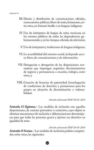 Capítulo IV
III. Diseño y distribución de comunicaciones ofciales,
convocatorias públicas,libros de texto,licitaciones,en-
tre otros, en formato braille o en lenguas indígenas;
IV. Uso de intérpretes de lengua de señas mexicana en
los eventos públicos de todas las dependencias gu-
bernamentales y en los tiempos ofciales de televisión;
V. Uso de intérpretes y traductores de lenguas indígenas;
VI. La accesibilidad del entorno social, incluyendo acce-
so físico, de comunicaciones y de información;
VII. Derogación o abrogación de las disposiciones nor-
mativas que impongan requisitos discriminatorios
de ingreso y permanencia a escuelas, trabajos, entre
otros, y
VIII. Creación de licencias de paternidad, homologación
de condiciones de derechos y prestaciones para los
grupos en situación de discriminación o vulnera-
bilidad.
Artículo adicionado DOF 20-03-2014
Artículo 15 Quintus.- Las medidas de inclusión son aquellas
disposiciones, de carácter preventivo o correctivo, cuyo objeto es
eliminar mecanismos de exclusión o diferenciaciones desventajo-
sas para que todas las personas gocen y ejerzan sus derechos en
igualdad de trato.
Artículo adicionado DOF 20-03-2014
Artículo 15 Sextus.- Las medidas de inclusión podrán compren-
der, entre otras, las siguientes:
42
 
