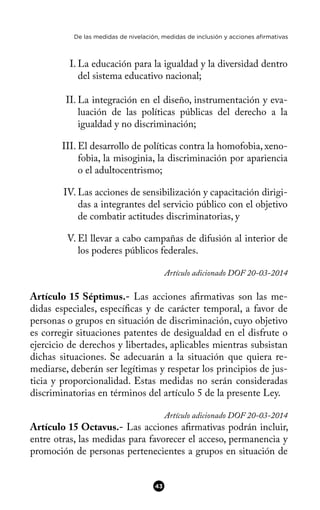 De las medidas de nivelación, medidas de inclusión y acciones afirmativas
I. La educación para la igualdad y la diversidad dentro
del sistema educativo nacional;
II. La integración en el diseño, instrumentación y eva-
luación de las políticas públicas del derecho a la
igualdad y no discriminación;
III. El desarrollo de políticas contra la homofobia, xeno-
fobia, la misoginia, la discriminación por apariencia
o el adultocentrismo;
IV. Las acciones de sensibilización y capacitación dirigi-
das a integrantes del servicio público con el objetivo
de combatir actitudes discriminatorias, y
V. El llevar a cabo campañas de difusión al interior de
los poderes públicos federales.
Artículo adicionado DOF 20-03-2014
Artículo 15 Séptimus.- Las acciones afrmativas son las me-
didas especiales, específcas y de carácter temporal, a favor de
personas o grupos en situación de discriminación, cuyo objetivo
es corregir situaciones patentes de desigualdad en el disfrute o
ejercicio de derechos y libertades, aplicables mientras subsistan
dichas situaciones. Se adecuarán a la situación que quiera re-
mediarse, deberán ser legítimas y respetar los principios de jus-
ticia y proporcionalidad. Estas medidas no serán consideradas
discriminatorias en términos del artículo 5 de la presente Ley.
Artículo adicionado DOF 20-03-2014
Artículo 15 Octavus.- Las acciones afrmativas podrán incluir,
entre otras, las medidas para favorecer el acceso, permanencia y
promoción de personas pertenecientes a grupos en situación de
43
 
