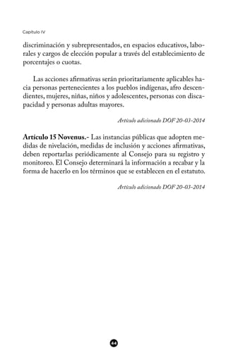 Capítulo IV
discriminación y subrepresentados, en espacios educativos, labo-
rales y cargos de elección popular a través del establecimiento de
porcentajes o cuotas.
Las acciones afrmativas serán prioritariamente aplicables ha-
cia personas pertenecientes a los pueblos indígenas, afro descen-
dientes, mujeres, niñas, niños y adolescentes, personas con disca-
pacidad y personas adultas mayores.
Artículo adicionado DOF 20-03-2014
Artículo 15 Novenus.- Las instancias públicas que adopten me-
didas de nivelación, medidas de inclusión y acciones afrmativas,
deben reportarlas periódicamente al Consejo para su registro y
monitoreo. El Consejo determinará la información a recabar y la
forma de hacerlo en los términos que se establecen en el estatuto.
Artículo adicionado DOF 20-03-2014
44
 