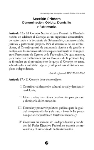 Del Consejo Nacional para Prevenir la Discriminación
Sección Primera
Denominación, Objeto, Domicilio
y Patrimonio.
Artículo 16.- El Consejo Nacional para Prevenir la Discrimi-
nación, en adelante el Consejo, es un organismo descentraliza-
do sectorizado a la Secretaría de Gobernación, con personalidad
jurídica y patrimonio propios. Para el desarrollo de sus atribu-
ciones, el Consejo gozará de autonomía técnica y de gestión, y
contará con los recursos sufcientes que anualmente se le asignen
en el Presupuesto de Egresos de la Federación. De igual manera,
para dictar las resoluciones que en términos de la presente Ley
se formulen en el procedimiento de queja, el Consejo no estará
subordinado a autoridad alguna y adoptará sus decisiones con
plena independencia.
Artículo reformado DOF 20-03-2014
Artículo 17.- El Consejo tiene como objeto:
I. Contribuir al desarrollo cultural, social y democráti-
co del país;
II. Llevar a cabo, las acciones conducentes para prevenir
y eliminar la discriminación;
III. Formular y promover políticas públicas para la igual-
dad de oportunidades y de trato a favor de las perso-
nas que se encuentren en territorio nacional, y
IV. Coordinar las acciones de las dependencias y entida-
des del Poder Ejecutivo Federal, en materia de pre-
vención y eliminación de la discriminación.
47
 