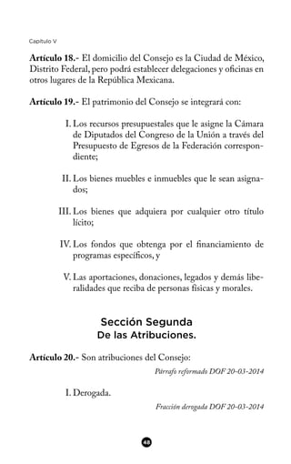 Capítulo V
Artículo 18.- El domicilio del Consejo es la Ciudad de México,
Distrito Federal, pero podrá establecer delegaciones y ofcinas en
otros lugares de la República Mexicana.
Artículo 19.- El patrimonio del Consejo se integrará con:
I. Los recursos presupuestales que le asigne la Cámara
de Diputados del Congreso de la Unión a través del
Presupuesto de Egresos de la Federación correspon-
diente;
II. Los bienes muebles e inmuebles que le sean asigna-
dos;
III. Los bienes que adquiera por cualquier otro título
lícito;
IV. Los fondos que obtenga por el fnanciamiento de
programas específcos, y
V. Las aportaciones, donaciones, legados y demás libe-
ralidades que reciba de personas físicas y morales.
Sección Segunda
De las Atribuciones.
Artículo 20.- Son atribuciones del Consejo:
Párrafo reformado DOF 20-03-2014
I. Derogada.
Fracción derogada DOF 20-03-2014
48
 
