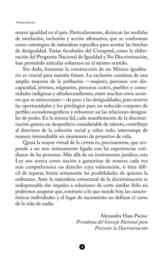 Presentación
mayor igualdad en el país. Particularmente, destacan las medidas
de nivelación, inclusión y acción afrmativa, que se conforman
como estrategias de naturaleza específca para acortar las brechas
de desigualdad. Varias facultades del Conapred, como la elabo-
ración del Programa Nacional de Igualdad y No Discriminación,
han permitido articular esfuerzos en el mismo sentido.
Sin duda, fomentar la construcción de un México igualita-
rio es crucial para nuestro futuro. La exclusión continua de una
amplia mayoría de la población —mujeres, personas con dis-
capacidad, jóvenes, migrantes, personas lgbti, pueblos y comu-
nidades indígenas y afrodescendientes,entre muchos otros secto-
res que se entrecruzan— da paso a las desigualdades,pues reserva
las oportunidades y los privilegios para un reducido conjunto de
perfles sociodemográfcos y robustece así las relaciones desigua-
les de poder. En la misma lid, cada manifestación de la discrimi-
nación genera un desperdicio considerable de talento, contribuye
al deterioro de la cohesión social y, sobre todo, interrumpe de
manera irremediable un sinnúmero de proyectos de vida.
Quizá la mayor virtud de la lfped es, precisamente, que res-
ponde a un reto íntimamente ligado con las experiencias coti-
dianas de las personas. Más allá de un instrumento jurídico, esta
Ley nos acerca como nación a garantizar de manera cada vez
más comprehensiva un derecho cuya vulneración, si bien difí-
cil de reparar, limita seriamente las posibilidades de quienes la
enfrentan. Ante la naturaleza estructural de la discriminación es
indispensable dar impulso a soluciones de corte similar. Sólo así
podremos asegurar que, contrario a lo que sucede hoy, las caracte-
rísticas individuales y el lugar de nacimiento no defnan el curso
de la vida de nadie.
Alexandra Haas Paciuc
Presidenta del Consejo Nacional para
Prevenir la Discriminación
4
 