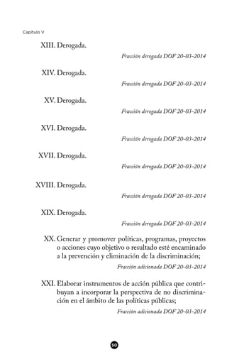 Capítulo V
XIII. Derogada.
Fracción derogada DOF 20-03-2014
XIV. Derogada.
Fracción derogada DOF 20-03-2014
XV. Derogada.
Fracción derogada DOF 20-03-2014
XVI. Derogada.
Fracción derogada DOF 20-03-2014
XVII. Derogada.
Fracción derogada DOF 20-03-2014
XVIII. Derogada.
Fracción derogada DOF 20-03-2014
XIX. Derogada.
Fracción derogada DOF 20-03-2014
XX. Generar y promover políticas, programas, proyectos
o acciones cuyo objetivo o resultado esté encaminado
a la prevención y eliminación de la discriminación;
Fracción adicionada DOF 20-03-2014
XXI. Elaborar instrumentos de acción pública que contri-
buyan a incorporar la perspectiva de no discrimina-
ción en el ámbito de las políticas públicas;
Fracción adicionada DOF 20-03-2014
50
 