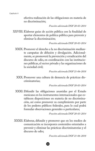 Capítulo V
efectiva realización de las obligaciones en materia de
no discriminación;
Fracción adicionada DOF 20-03-2014
XXVIII. Elaborar guías de acción pública con la fnalidad de
aportar elementos de política pública para prevenir y
eliminar la discriminación;
Fracción adicionada DOF 20-03-2014
XXIX. Promover el derecho a la no discriminación median-
te campañas de difusión y divulgación. Adicional-
mente, se promoverá la prevención y erradicación del
discurso de odio, en coordinación con las institucio-
nes públicas, el sector privado y las organizaciones de
la sociedad civil;
Fracción adicionada DOF 21-06-2018
XXX. Promover una cultura de denuncia de prácticas dis-
criminatorias;
Fracción adicionada DOF 20-03-2014
XXXI. Difundir las obligaciones asumidas por el Estado
mexicano en los instrumentos internacionales que es-
tablecen disposiciones en materia de no discrimina-
ción, así como promover su cumplimiento por parte
de los poderes públicos federales, para lo cual podrá
formular observaciones generales o particulares;
Fracción adicionada DOF 20-03-2014
XXXII. Elaborar, difundir y promover que en los medios de
comunicación se incorporen contenidos orientados a
prevenir y eliminar las prácticas discriminatorias y el
discurso de odio;
Fracción adicionada DOF 21-06-2018
52
 