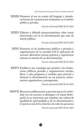 Del Consejo Nacional para Prevenir la Discriminación
XXXIII. Promover el uso no sexista del lenguaje e introdu-
cir formas de comunicación incluyentes en el ámbito
público y privado;
Fracción adicionada DOF 20-03-2014
XXXIV. Elaborar y difundir pronunciamientos sobre temas
relacionados con la no discriminación que sean de
interés público;
Fracción adicionada DOF 20-03-2014
XXXV. Promover en las instituciones públicas y privadas y
organizaciones de la sociedad civil la aplicación de
acciones afrmativas, buenas prácticas y experiencias
exitosas en materia de no discriminación;
Fracción adicionada DOF 20-03-2014
XXXVI. Establecer una estrategia que permita a las institu-
ciones públicas, privadas y organizaciones sociales,
llevar a cabo programas y medidas para prevenir y
eliminar la discriminación en sus prácticas, instru-
mentos organizativos y presupuestos;
Fracción adicionada DOF 20-03-2014
XXXVII. Reconocer públicamente a personas que en lo indivi-
dual con sus acciones se distingan o se hayan distin-
guido en su trayectoria, por impulsar una cultura de
igualdad de oportunidades y de no discriminación y
el ejercicio real de los derechos de todas las personas;
Fracción adicionada DOF 20-03-2014
53
 