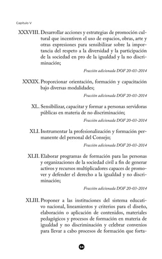 Capítulo V
XXXVIII. Desarrollar acciones y estrategias de promoción cul-
tural que incentiven el uso de espacios, obras, arte y
otras expresiones para sensibilizar sobre la impor-
tancia del respeto a la diversidad y la participación
de la sociedad en pro de la igualdad y la no discri-
minación;
Fracción adicionada DOF 20-03-2014
XXXIX. Proporcionar orientación, formación y capacitación
bajo diversas modalidades;
Fracción adicionada DOF 20-03-2014
XL. Sensibilizar, capacitar y formar a personas servidoras
públicas en materia de no discriminación;
Fracción adicionada DOF 20-03-2014
XLI. Instrumentar la profesionalización y formación per-
manente del personal del Consejo;
Fracción adicionada DOF 20-03-2014
XLII. Elaborar programas de formación para las personas
y organizaciones de la sociedad civil a fn de generar
activos y recursos multiplicadores capaces de promo-
ver y defender el derecho a la igualdad y no discri-
minación;
Fracción adicionada DOF 20-03-2014
XLIII. Proponer a las instituciones del sistema educati-
vo nacional, lineamientos y criterios para el diseño,
elaboración o aplicación de contenidos, materiales
pedagógicos y procesos de formación en materia de
igualdad y no discriminación y celebrar convenios
para llevar a cabo procesos de formación que forta-
54
 