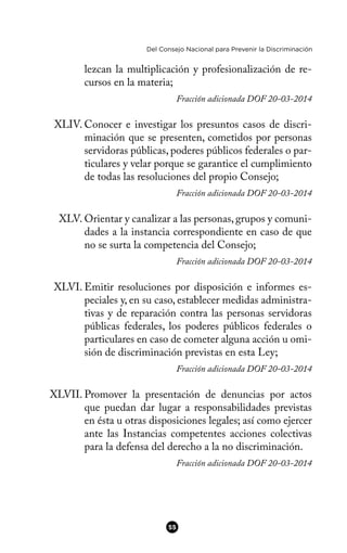 Del Consejo Nacional para Prevenir la Discriminación
lezcan la multiplicación y profesionalización de re-
cursos en la materia;
Fracción adicionada DOF 20-03-2014
XLIV. Conocer e investigar los presuntos casos de discri-
minación que se presenten, cometidos por personas
servidoras públicas, poderes públicos federales o par-
ticulares y velar porque se garantice el cumplimiento
de todas las resoluciones del propio Consejo;
Fracción adicionada DOF 20-03-2014
XLV. Orientar y canalizar a las personas, grupos y comuni-
dades a la instancia correspondiente en caso de que
no se surta la competencia del Consejo;
Fracción adicionada DOF 20-03-2014
XLVI. Emitir resoluciones por disposición e informes es-
peciales y, en su caso, establecer medidas administra-
tivas y de reparación contra las personas servidoras
públicas federales, los poderes públicos federales o
particulares en caso de cometer alguna acción u omi-
sión de discriminación previstas en esta Ley;
Fracción adicionada DOF 20-03-2014
XLVII. Promover la presentación de denuncias por actos
que puedan dar lugar a responsabilidades previstas
en ésta u otras disposiciones legales; así como ejercer
ante las Instancias competentes acciones colectivas
para la defensa del derecho a la no discriminación.
Fracción adicionada DOF 20-03-2014
55
 