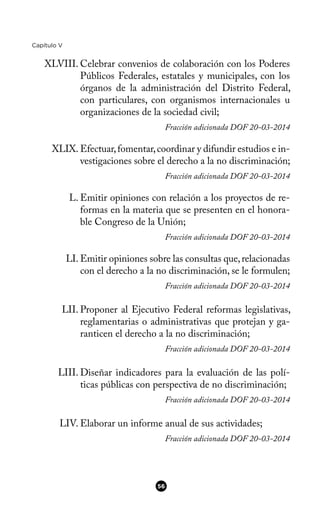 Capítulo V
XLVIII. Celebrar convenios de colaboración con los Poderes
Públicos Federales, estatales y municipales, con los
órganos de la administración del Distrito Federal,
con particulares, con organismos internacionales u
organizaciones de la sociedad civil;
Fracción adicionada DOF 20-03-2014
XLIX. Efectuar,fomentar,coordinar y difundir estudios e in-
vestigaciones sobre el derecho a la no discriminación;
Fracción adicionada DOF 20-03-2014
L. Emitir opiniones con relación a los proyectos de re-
formas en la materia que se presenten en el honora-
ble Congreso de la Unión;
Fracción adicionada DOF 20-03-2014
LI. Emitir opiniones sobre las consultas que,relacionadas
con el derecho a la no discriminación, se le formulen;
Fracción adicionada DOF 20-03-2014
LII. Proponer al Ejecutivo Federal reformas legislativas,
reglamentarias o administrativas que protejan y ga-
ranticen el derecho a la no discriminación;
Fracción adicionada DOF 20-03-2014
LIII. Diseñar indicadores para la evaluación de las polí-
ticas públicas con perspectiva de no discriminación;
Fracción adicionada DOF 20-03-2014
LIV. Elaborar un informe anual de sus actividades;
Fracción adicionada DOF 20-03-2014
56
 