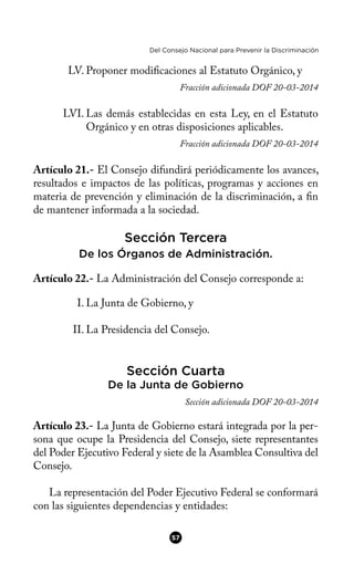 Del Consejo Nacional para Prevenir la Discriminación
LV. Proponer modifcaciones al Estatuto Orgánico, y
Fracción adicionada DOF 20-03-2014
LVI. Las demás establecidas en esta Ley, en el Estatuto
Orgánico y en otras disposiciones aplicables.
Fracción adicionada DOF 20-03-2014
Artículo 21.- El Consejo difundirá periódicamente los avances,
resultados e impactos de las políticas, programas y acciones en
materia de prevención y eliminación de la discriminación, a fn
de mantener informada a la sociedad.
Sección Tercera
De los Órganos de Administración.
Artículo 22.- La Administración del Consejo corresponde a:
I. La Junta de Gobierno, y
II. La Presidencia del Consejo.
Sección Cuarta
De la Junta de Gobierno
Sección adicionada DOF 20-03-2014
Artículo 23.- La Junta de Gobierno estará integrada por la per-
sona que ocupe la Presidencia del Consejo, siete representantes
del Poder Ejecutivo Federal y siete de la Asamblea Consultiva del
Consejo.
La representación del Poder Ejecutivo Federal se conformará
con las siguientes dependencias y entidades:
57
 