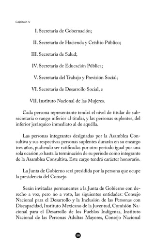 Capítulo V
I. Secretaría de Gobernación;
II. Secretaría de Hacienda y Crédito Público;
III. Secretaría de Salud;
IV. Secretaría de Educación Pública;
V. Secretaría del Trabajo y Previsión Social;
VI. Secretaría de Desarrollo Social, e
VII. Instituto Nacional de las Mujeres.
Cada persona representante tendrá el nivel de titular de sub-
secretaría o rango inferior al titular, y las personas suplentes, del
inferior jerárquico inmediato al de aquélla.
Las personas integrantes designadas por la Asamblea Con-
sultiva y sus respectivas personas suplentes durarán en su encargo
tres años, pudiendo ser ratifcadas por otro período igual por una
sola ocasión,o hasta la terminación de su periodo como integrante
de la Asamblea Consultiva. Este cargo tendrá carácter honorario.
La Junta de Gobierno será presidida por la persona que ocupe
la presidencia del Consejo.
Serán invitadas permanentes a la Junta de Gobierno con de-
recho a voz, pero no a voto, las siguientes entidades: Consejo
Nacional para el Desarrollo y la Inclusión de las Personas con
Discapacidad, Instituto Mexicano de la Juventud, Comisión Na-
cional para el Desarrollo de los Pueblos Indígenas, Instituto
Nacional de las Personas Adultas Mayores, Consejo Nacional
58
 