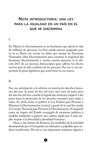 NOTA INTRODUCTORIA: UNA LEY
PARA LA IGUALDAD EN UN PAÍS EN EL
QUE SE DISCRIMINA
I.
En México la discriminación es un fenómeno que afecta la vida
de millones de personas. La frase puede parecer exagerada pero
no lo es. Basta con revisar los datos que arrojan las Encuestas
Nacionales sobre Discriminación para constatar la magnitud del
fenómeno discriminatorio y centrar nuestra atención en la edi-
ción 2017 de ese ejercicio demoscópico para calibrar los efectos
nocivos para la vida cotidiana de las personas. Por eso es tan im-
portante la pieza legislativa que usted tiene en sus manos.
II.
Fue con anticipación a la reforma en materia de derechos huma-
nos del once de junio de dos mil once, otro once de junio, pero
del año dos mil tres, cuando la legislación mexicana empezó a dar
pasos hacia la protección de los derechos humanos para todas y
todos. En dicha fecha se publicó la Ley Federal para Prevenir y
Eliminar la Discriminación (lfped), a partir de la cual fue creado
el Consejo Nacional para Prevenir la Discriminación (Conapred)
como un órgano del Estado encargado de promover políticas y
medidas tendientes a generar una cultura regida por el más am-
plio respeto a la diversidad y pluralidad humanas.
Ahora, a tres lustros de distancia, los resultados de la actividad
desempeñada por el Conapred son relevantes y palpables pero to-
davía insufcientes. Por eso es tan importante mantener vigente y
5
 