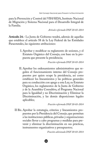 Del Consejo Nacional para Prevenir la Discriminación
para la Prevención y Control del VIH/SIDA, Instituto Nacional
de Migración y Sistema Nacional para el Desarrollo Integral de
la Familia.
Artículo reformado DOF 20-03-2014
Artículo 24.- La Junta de Gobierno tendrá, además de aquellas
que establece el artículo 58 de la Ley Federal de las Entidades
Paraestatales, las siguientes atribuciones:
I. Aprobar y modifcar su reglamento de sesiones, y el
Estatuto Orgánico del Consejo, con base en la pro-
puesta que presente la presidencia;
Fracción reformada DOF 20-03-2014
II. Aprobar los ordenamientos administrativos que re-
gulen el funcionamiento interno del Consejo pro-
puestos por quien ocupe la presidencia, así como
establecer los lineamientos y las políticas generales
para su conducción con apego a esta Ley, su Estatuto
Orgánico, los reglamentos de la Junta de Gobierno
y de la Asamblea Consultiva, el Programa Nacional
para la Igualdad y no Discriminación y Eliminar la
Discriminación, y las demás disposiciones legales
aplicables;
Fracción reformada DOF 20-03-2014
II Bis. Aprobar la estrategia, criterios y lineamientos pro-
puestos por la Presidencia del Consejo, que permitan
a las instituciones públicas, privadas y organizaciones
sociales llevar a cabo programas y medidas para pre-
venir y eliminar la discriminación en sus prácticas,
instrumentos organizativos y presupuestos;
Fracción adicionada DOF 20-03-2014
59
 