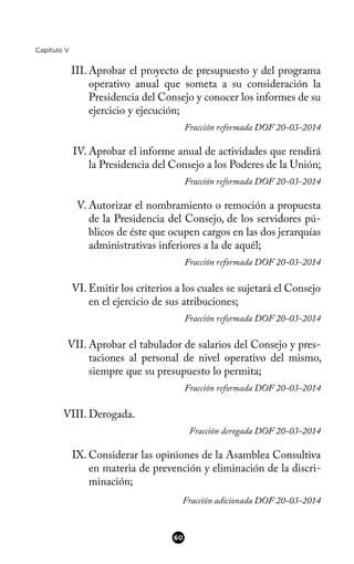 Capítulo V
III. Aprobar el proyecto de presupuesto y del programa
operativo anual que someta a su consideración la
Presidencia del Consejo y conocer los informes de su
ejercicio y ejecución;
Fracción reformada DOF 20-03-2014
IV. Aprobar el informe anual de actividades que rendirá
la Presidencia del Consejo a los Poderes de la Unión;
Fracción reformada DOF 20-03-2014
V. Autorizar el nombramiento o remoción a propuesta
de la Presidencia del Consejo, de los servidores pú-
blicos de éste que ocupen cargos en las dos jerarquías
administrativas inferiores a la de aquél;
Fracción reformada DOF 20-03-2014
VI. Emitir los criterios a los cuales se sujetará el Consejo
en el ejercicio de sus atribuciones;
Fracción reformada DOF 20-03-2014
VII. Aprobar el tabulador de salarios del Consejo y pres-
taciones al personal de nivel operativo del mismo,
siempre que su presupuesto lo permita;
Fracción reformada DOF 20-03-2014
VIII. Derogada.
Fracción derogada DOF 20-03-2014
IX. Considerar las opiniones de la Asamblea Consultiva
en materia de prevención y eliminación de la discri-
minación;
Fracción adicionada DOF 20-03-2014
60
 