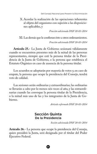 Del Consejo Nacional para Prevenir la Discriminación
X. Acordar la realización de las operaciones inherentes
al objeto del organismo con sujeción a las disposicio-
nes aplicables, y
Fracción adicionada DOF 20-03-2014
XI. Las demás que le conferan éste u otros ordenamientos.
Fracción adicionada DOF 20-03-2014
Artículo 25.- La Junta de Gobierno sesionará válidamente
cuando se encuentren presentes más de la mitad de las personas
representantes, siempre que esté la persona titular de la Presi-
dencia de la Junta de Gobierno, o la persona que establezca el
Estatuto Orgánico en caso de ausencia de la persona titular.
Los acuerdos se adoptarán por mayoría de votos y, en caso de
empate, la persona que ocupe la presidencia del Consejo, tendrá
voto de calidad.
Las sesiones serán ordinarias y extraordinarias; las ordinarias
se llevarán a cabo por lo menos seis veces al año, y las extraordi-
narias cuando las convoque la persona titular de la Presidencia,
o la mitad más uno de las y los integrantes de la Junta de Go-
bierno.
Artículo reformado DOF 20-03-2014
Sección Quinta
De la Presidencia
Sección adicionada DOF 20-03-2014
Artículo 26.- La persona que ocupe la presidencia del Consejo,
quien presidirá la Junta, será designada por el titular del Poder
Ejecutivo Federal.
61
 