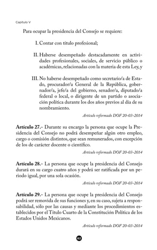 Capítulo V
Para ocupar la presidencia del Consejo se requiere:
I. Contar con título profesional;
II. Haberse desempeñado destacadamente en activi-
dades profesionales, sociales, de servicio público o
académicas,relacionadas con la materia de esta Ley,y
III. No haberse desempeñado como secretario/a de Esta-
do, procurador/a General de la República, gober-
nador/a, jefe/a del gobierno, senador/a, diputado/a
federal o local, o dirigente de un partido o asocia-
ción política durante los dos años previos al día de su
nombramiento.
Artículo reformado DOF 20-03-2014
Artículo 27.- Durante su encargo la persona que ocupe la Pre-
sidencia del Consejo no podrá desempeñar algún otro empleo,
cargo o comisión distintos, que sean remunerados, con excepción
de los de carácter docente o científco.
Artículo reformado DOF 20-03-2014
Artículo 28.- La persona que ocupe la presidencia del Consejo
durará en su cargo cuatro años y podrá ser ratifcada por un pe-
riodo igual, por una sola ocasión.
Artículo reformado DOF 20-03-2014
Artículo 29.- La persona que ocupe la presidencia del Consejo
podrá ser removida de sus funciones y,en su caso,sujeta a respon-
sabilidad, sólo por las causas y mediante los procedimientos es-
tablecidos por el Título Cuarto de la Constitución Política de los
Estados Unidos Mexicanos.
Artículo reformado DOF 20-03-2014
62
 