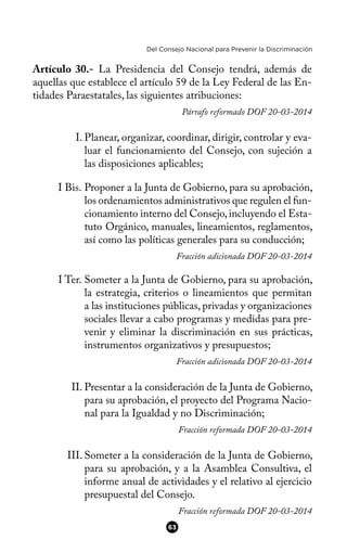 Del Consejo Nacional para Prevenir la Discriminación
Artículo 30.- La Presidencia del Consejo tendrá, además de
aquellas que establece el artículo 59 de la Ley Federal de las En-
tidades Paraestatales, las siguientes atribuciones:
Párrafo reformado DOF 20-03-2014
I. Planear, organizar, coordinar, dirigir, controlar y eva-
luar el funcionamiento del Consejo, con sujeción a
las disposiciones aplicables;
I Bis. Proponer a la Junta de Gobierno, para su aprobación,
los ordenamientos administrativos que regulen el fun-
cionamiento interno del Consejo,incluyendo el Esta-
tuto Orgánico, manuales, lineamientos, reglamentos,
así como las políticas generales para su conducción;
Fracción adicionada DOF 20-03-2014
I Ter. Someter a la Junta de Gobierno, para su aprobación,
la estrategia, criterios o lineamientos que permitan
a las instituciones públicas, privadas y organizaciones
sociales llevar a cabo programas y medidas para pre-
venir y eliminar la discriminación en sus prácticas,
instrumentos organizativos y presupuestos;
Fracción adicionada DOF 20-03-2014
II. Presentar a la consideración de la Junta de Gobierno,
para su aprobación, el proyecto del Programa Nacio-
nal para la Igualdad y no Discriminación;
Fracción reformada DOF 20-03-2014
III. Someter a la consideración de la Junta de Gobierno,
para su aprobación, y a la Asamblea Consultiva, el
informe anual de actividades y el relativo al ejercicio
presupuestal del Consejo.
Fracción reformada DOF 20-03-2014
63
 