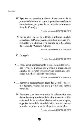 Capítulo V
IV. Ejecutar los acuerdos y demás disposiciones de la
Junta de Gobierno, así como supervisar y verifcar su
cumplimiento por parte de las unidades administra-
tivas del Consejo;
Fracción reformada DOF 20-03-2014
V. Enviar a los Poderes de la Unión el informe anual de
actividades del Consejo, así como de su ejercicio pre-
supuestal; éste último, previa opinión de la Secretaría
de Hacienda y Crédito Público;
Fracción reformada DOF 20-03-2014
VI. Derogada.
Fracción derogada DOF 20-03-2014
VII. Proponer el nombramiento o remoción de las perso-
nas servidoras públicas del Consejo, a excepción de
aquellas que ocupen los dos niveles jerárquicos infe-
riores inmediatos al de la Presidencia;
Fracción reformada DOF 20-03-2014
VIII. Ejercer la representación legal del Consejo, así co-
mo delegarla cuando no exista prohibición expresa
para ello;
IX. Promover y celebrar convenios de colaboración con
dependencias y entidades de la administración públi-
ca federal,de los estados de la federación,municipios,
organizaciones de la sociedad civil u otras de carácter
privado, organismos nacionales e internacionales;
Fracción reformada DOF 20-03-2014
64
 