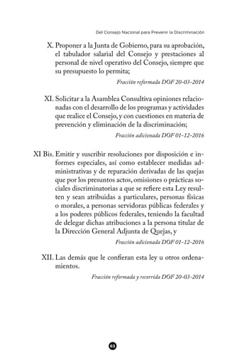 Del Consejo Nacional para Prevenir la Discriminación
X. Proponer a la Junta de Gobierno, para su aprobación,
el tabulador salarial del Consejo y prestaciones al
personal de nivel operativo del Consejo, siempre que
su presupuesto lo permita;
Fracción reformada DOF 20-03-2014
XI. Solicitar a la Asamblea Consultiva opiniones relacio-
nadas con el desarrollo de los programas y actividades
que realice el Consejo,y con cuestiones en materia de
prevención y eliminación de la discriminación;
Fracción adicionada DOF 01-12-2016
XI Bis. Emitir y suscribir resoluciones por disposición e in-
formes especiales, así como establecer medidas ad-
ministrativas y de reparación derivadas de las quejas
que por los presuntos actos,omisiones o prácticas so-
ciales discriminatorias a que se refere esta Ley resul-
ten y sean atribuidas a particulares, personas físicas
o morales, a personas servidoras públicas federales y
a los poderes públicos federales, teniendo la facultad
de delegar dichas atribuciones a la persona titular de
la Dirección General Adjunta de Quejas, y
Fracción adicionada DOF 01-12-2016
XII. Las demás que le conferan esta ley u otros ordena-
mientos.
Fracción reformada y recorrida DOF 20-03-2014
65
 
