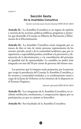 Capítulo V
Sección Sexta
De la Asamblea Consultiva
Sección recorrida (antes Sección Cuarta) DOF 20-03-2014
Artículo 31.- La Asamblea Consultiva es un órgano de opinión
y asesoría de las acciones, políticas públicas, programas y proyec-
tos que desarrolle el Consejo en Materia de Prevención y Elimi-
nación de la Discriminación.
Artículo 32.- La Asamblea Consultiva estará integrada por no
menos de diez ni más de veinte personas representantes de los
sectores privado, social y de la comunidad académica que, por su
experiencia o especialidad puedan contribuir a la prevención y eli-
minación de la discriminación y a la consolidación del principio
de igualdad real de oportunidades. La asamblea no podrá estar
integrada con más del 50 por ciento de personas del mismo sexo.
Las personas que la integren serán propuestas por la persona
que ocupe la presidencia del Consejo, la Asamblea Consultiva, y
los sectores y comunidad señalados, y su nombramiento estará a
cargo de la Junta de Gobierno en los términos de lo dispuesto en
el Estatuto Orgánico.
Artículo reformado DOF 20-03-2014
Artículo 33.- Los integrantes de la Asamblea Consultiva, no re-
cibirán retribución, emolumento, o compensación alguna por su
participación, ya que su carácter es honorífco.
Artículo 34.- Son facultades de la Asamblea Consultiva:
66
 