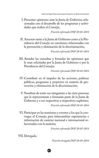 Del Consejo Nacional para Prevenir la Discriminación
I. Presentar opiniones ante la Junta de Gobierno, rela-
cionadas con el desarrollo de los programas y activi-
dades que realice el Consejo;
Fracción reformada DOF 20-03-2014
II. Asesorar tanto a la Junta de Gobierno como a la Pre-
sidencia del Consejo en cuestiones relacionadas con
la prevención y eliminación de la discriminación;
Fracción reformada DOF 20-03-2014
III. Atender las consultas y formular las opiniones que
le sean solicitadas por la Junta de Gobierno o por la
Presidencia del Consejo;
Fracción reformada DOF 20-03-2014
IV. Contribuir en el impulso de las acciones, políticas
públicas, programas y proyectos en materia de pre-
vención y eliminación de la discriminación;
V. Nombrar de entre sus integrantes a las siete personas
que la representarán y formarán parte de la Junta de
Gobierno y a sus respectivas o respectivos suplentes;
Fracción reformada DOF 20-03-2014
VI. Participar en las reuniones y eventos a los que la con-
voque el Consejo, para intercambiar experiencias e
información de carácter nacional e internacional re-
lacionadas con la materia;
Fracción reformada DOF 20-03-2014
VII. Derogada.
Fracción derogada DOF 20-03-2014
67
 