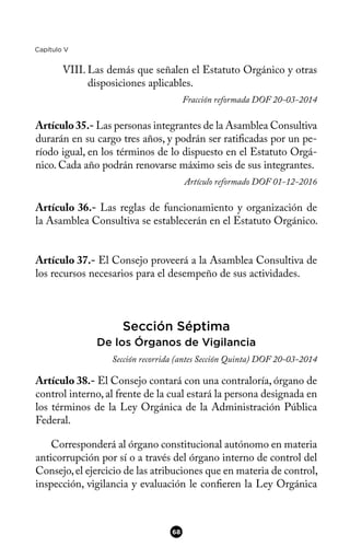 Capítulo V
VIII. Las demás que señalen el Estatuto Orgánico y otras
disposiciones aplicables.
Fracción reformada DOF 20-03-2014
Artículo35.- Las personas integrantes de la Asamblea Consultiva
durarán en su cargo tres años, y podrán ser ratifcadas por un pe-
ríodo igual, en los términos de lo dispuesto en el Estatuto Orgá-
nico. Cada año podrán renovarse máximo seis de sus integrantes.
Artículo reformado DOF 01-12-2016
Artículo 36.- Las reglas de funcionamiento y organización de
la Asamblea Consultiva se establecerán en el Estatuto Orgánico.
Artículo 37.- El Consejo proveerá a la Asamblea Consultiva de
los recursos necesarios para el desempeño de sus actividades.
Sección Séptima
De los Órganos de Vigilancia
Sección recorrida (antes Sección Quinta) DOF 20-03-2014
Artículo 38.- El Consejo contará con una contraloría, órgano de
control interno, al frente de la cual estará la persona designada en
los términos de la Ley Orgánica de la Administración Pública
Federal.
Corresponderá al órgano constitucional autónomo en materia
anticorrupción por sí o a través del órgano interno de control del
Consejo,el ejercicio de las atribuciones que en materia de control,
inspección, vigilancia y evaluación le conferen la Ley Orgánica
68
 