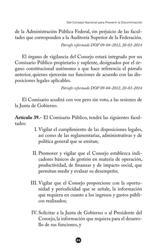 Del Consejo Nacional para Prevenir la Discriminación
de la Administración Pública Federal, sin perjuicio de las facul-
tades que corresponden a la Auditoría Superior de la Federación.
Párrafo reformado DOF 09-04-2012, 20-03-2014
El órgano de vigilancia del Consejo estará integrado por un
Comisario Público propietario y suplente, designados por el ór-
gano constitucional autónomo a que hace referencia el párrafo
anterior, quienes ejercerán sus funciones de acuerdo con las dis-
posiciones legales aplicables.
Párrafo reformado DOF 09-04-2012, 20-03-2014
El Comisario acudirá con voz pero sin voto, a las sesiones de
la Junta de Gobierno.
Artículo 39.- El Comisario Público, tendrá las siguientes facul-
tades:
I. Vigilar el cumplimiento de las disposiciones legales,
así como de las reglamentarias, administrativas y de
política general que se emitan;
II. Promover y vigilar que el Consejo establezca indi-
cadores básicos de gestión en materia de operación,
productividad, de fnanzas y de impacto social, que
permitan medir y evaluar su desempeño;
III. Vigilar que el Consejo proporcione con la oportu-
nidad y periodicidad que se señale, la información
que requiera en cuanto a los ingresos y gastos públi-
cos realizados;
IV. Solicitar a la Junta de Gobierno o al Presidente del
Consejo,la información que requiera para el desarro-
llo de sus funciones, y
69
 