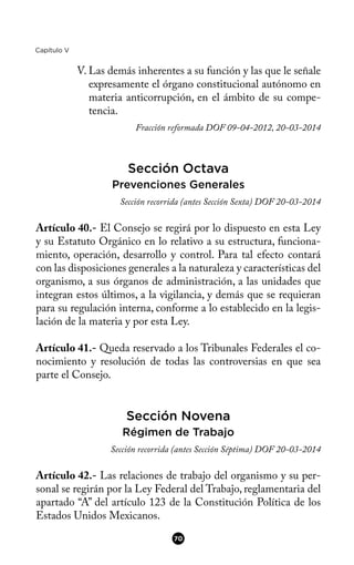 Capítulo V
V. Las demás inherentes a su función y las que le señale
expresamente el órgano constitucional autónomo en
materia anticorrupción, en el ámbito de su compe-
tencia.
Fracción reformada DOF 09-04-2012, 20-03-2014
Sección Octava
Prevenciones Generales
Sección recorrida (antes Sección Sexta) DOF 20-03-2014
Artículo 40.- El Consejo se regirá por lo dispuesto en esta Ley
y su Estatuto Orgánico en lo relativo a su estructura, funciona-
miento, operación, desarrollo y control. Para tal efecto contará
con las disposiciones generales a la naturaleza y características del
organismo, a sus órganos de administración, a las unidades que
integran estos últimos, a la vigilancia, y demás que se requieran
para su regulación interna, conforme a lo establecido en la legis-
lación de la materia y por esta Ley.
Artículo 41.- Queda reservado a los Tribunales Federales el co-
nocimiento y resolución de todas las controversias en que sea
parte el Consejo.
Sección Novena
Régimen de Trabajo
Sección recorrida (antes Sección Séptima) DOF 20-03-2014
Artículo 42.- Las relaciones de trabajo del organismo y su per-
sonal se regirán por la Ley Federal del Trabajo, reglamentaria del
apartado “A” del artículo 123 de la Constitución Política de los
Estados Unidos Mexicanos.
70
 