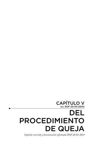 CAPÍTULO V
(SIC DOF 20-03-2014)
DEL
PROCEDIMIENTO
DE QUEJA
Capítulo recorrido y denominación reformada DOF 20-03-2014
 