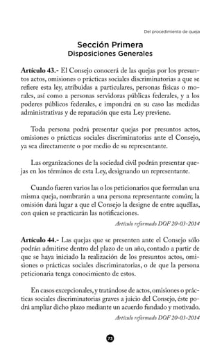Del procedimiento de queja
Sección Primera
Disposiciones Generales
Artículo 43.- El Consejo conocerá de las quejas por los presun-
tos actos, omisiones o prácticas sociales discriminatorias a que se
refere esta ley, atribuidas a particulares, personas físicas o mo-
rales, así como a personas servidoras públicas federales, y a los
poderes públicos federales, e impondrá en su caso las medidas
administrativas y de reparación que esta Ley previene.
Toda persona podrá presentar quejas por presuntos actos,
omisiones o prácticas sociales discriminatorias ante el Consejo,
ya sea directamente o por medio de su representante.
Las organizaciones de la sociedad civil podrán presentar que-
jas en los términos de esta Ley, designando un representante.
Cuando fueren varios las o los peticionarios que formulan una
misma queja, nombrarán a una persona representante común; la
omisión dará lugar a que el Consejo la designe de entre aquéllas,
con quien se practicarán las notifcaciones.
Artículo reformado DOF 20-03-2014
Artículo 44.- Las quejas que se presenten ante el Consejo sólo
podrán admitirse dentro del plazo de un año, contado a partir de
que se haya iniciado la realización de los presuntos actos, omi-
siones o prácticas sociales discriminatorias, o de que la persona
peticionaria tenga conocimiento de estos.
En casos excepcionales,y tratándose de actos,omisiones o prác-
ticas sociales discriminatorias graves a juicio del Consejo, éste po-
drá ampliar dicho plazo mediante un acuerdo fundado y motivado.
Artículo reformado DOF 20-03-2014
73
 