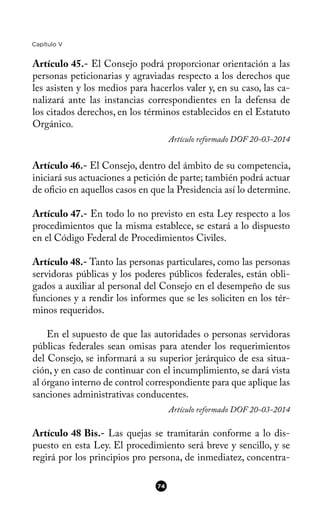 Capítulo V
Artículo 45.- El Consejo podrá proporcionar orientación a las
personas peticionarias y agraviadas respecto a los derechos que
les asisten y los medios para hacerlos valer y, en su caso, las ca-
nalizará ante las instancias correspondientes en la defensa de
los citados derechos, en los términos establecidos en el Estatuto
Orgánico.
Artículo reformado DOF 20-03-2014
Artículo 46.- El Consejo, dentro del ámbito de su competencia,
iniciará sus actuaciones a petición de parte; también podrá actuar
de ofcio en aquellos casos en que la Presidencia así lo determine.
Artículo 47.- En todo lo no previsto en esta Ley respecto a los
procedimientos que la misma establece, se estará a lo dispuesto
en el Código Federal de Procedimientos Civiles.
Artículo 48.- Tanto las personas particulares, como las personas
servidoras públicas y los poderes públicos federales, están obli-
gados a auxiliar al personal del Consejo en el desempeño de sus
funciones y a rendir los informes que se les soliciten en los tér-
minos requeridos.
En el supuesto de que las autoridades o personas servidoras
públicas federales sean omisas para atender los requerimientos
del Consejo, se informará a su superior jerárquico de esa situa-
ción, y en caso de continuar con el incumplimiento, se dará vista
al órgano interno de control correspondiente para que aplique las
sanciones administrativas conducentes.
Artículo reformado DOF 20-03-2014
Artículo 48 Bis.- Las quejas se tramitarán conforme a lo dis-
puesto en esta Ley. El procedimiento será breve y sencillo, y se
regirá por los principios pro persona, de inmediatez, concentra-
74
 