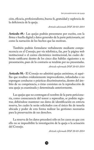 Del procedimiento de queja
ción, efcacia, profesionalismo, buena fe, gratuidad y suplencia de
la defciencia de la queja.
Artículo adicionado DOF 20-03-2014
Artículo 49.- Las quejas podrán presentarse por escrito, con la
frma o huella digital y datos generales de la parte peticionaria,así
como la narración de los hechos que las motivan.
También podrán formularse verbalmente mediante compa-
recencia en el Consejo, por vía telefónica, fax, por la página web
institucional o el correo electrónico institucional, las cuales de-
berán ratifcarse dentro de los cinco días hábiles siguientes a su
presentación, pues de lo contrario se tendrán por no presentadas.
Artículo reformado DOF 20-03-2014
Artículo 50.- El Consejo no admitirá quejas anónimas, ni aqué-
llas que resulten evidentemente improcedentes, infundadas o no
expongan conductas o prácticas discriminatorias, dentro del ám-
bito de su competencia, o éstas consistan en la reproducción de
una queja ya examinada y determinada anteriormente.
Las quejas que no contengan el nombre de la parte peticiona-
ria, como consecuencia del temor a represalias, se podrán regis-
trar, debiéndose mantener sus datos de identifcación en estricta
reserva, los cuales le serán solicitados con el único fn de tenerla
ubicada y poder de esta forma realizar las gestiones necesarias
para la preservación de sus derechos.
La reserva de los datos procederá sólo en los casos en que con
ello no se imposibilite la investigación de la queja o la actuación
del Consejo.
Artículo reformado DOF 20-03-2014
75
 