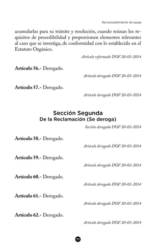 Del procedimiento de queja
acumularlas para su trámite y resolución, cuando reúnan los re-
quisitos de procedibilidad y proporcionen elementos relevantes
al caso que se investiga, de conformidad con lo establecido en el
Estatuto Orgánico.
Artículo reformado DOF 20-03-2014
Artículo 56.- Derogado.
Artículo derogado DOF 20-03-2014
Artículo 57.- Derogado.
Artículo derogado DOF 20-03-2014
Sección Segunda
De la Reclamación (Se deroga)
Sección derogada DOF 20-03-2014
Artículo 58.- Derogado.
Artículo derogado DOF 20-03-2014
Artículo 59.- Derogado.
Artículo derogado DOF 20-03-2014
Artículo 60.- Derogado.
Artículo derogado DOF 20-03-2014
Artículo 61.- Derogado.
Artículo derogado DOF 20-03-2014
Artículo 62.- Derogado.
Artículo derogado DOF 20-03-2014
77
 