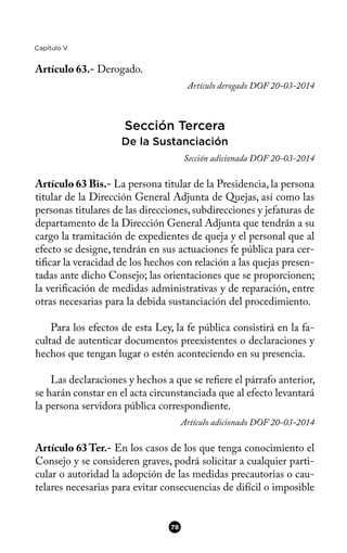 Capítulo V
Artículo 63.- Derogado.
Artículo derogado DOF 20-03-2014
Sección Tercera
De la Sustanciación
Sección adicionada DOF 20-03-2014
Artículo 63 Bis.- La persona titular de la Presidencia, la persona
titular de la Dirección General Adjunta de Quejas, así como las
personas titulares de las direcciones, subdirecciones y jefaturas de
departamento de la Dirección General Adjunta que tendrán a su
cargo la tramitación de expedientes de queja y el personal que al
efecto se designe, tendrán en sus actuaciones fe pública para cer-
tifcar la veracidad de los hechos con relación a las quejas presen-
tadas ante dicho Consejo; las orientaciones que se proporcionen;
la verifcación de medidas administrativas y de reparación, entre
otras necesarias para la debida sustanciación del procedimiento.
Para los efectos de esta Ley, la fe pública consistirá en la fa-
cultad de autenticar documentos preexistentes o declaraciones y
hechos que tengan lugar o estén aconteciendo en su presencia.
Las declaraciones y hechos a que se refere el párrafo anterior,
se harán constar en el acta circunstanciada que al efecto levantará
la persona servidora pública correspondiente.
Artículo adicionado DOF 20-03-2014
Artículo 63 Ter.- En los casos de los que tenga conocimiento el
Consejo y se consideren graves, podrá solicitar a cualquier parti-
cular o autoridad la adopción de las medidas precautorias o cau-
telares necesarias para evitar consecuencias de difícil o imposible
78
 