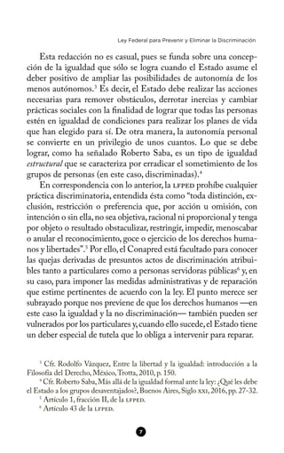 Ley Federal para Prevenir y Eliminar la Discriminación
Esta redacción no es casual, pues se funda sobre una concep-
ción de la igualdad que sólo se logra cuando el Estado asume el
deber positivo de ampliar las posibilidades de autonomía de los
menos autónomos.3
Es decir, el Estado debe realizar las acciones
necesarias para remover obstáculos, derrotar inercias y cambiar
prácticas sociales con la fnalidad de lograr que todas las personas
estén en igualdad de condiciones para realizar los planes de vida
que han elegido para sí. De otra manera, la autonomía personal
se convierte en un privilegio de unos cuantos. Lo que se debe
lograr, como ha señalado Roberto Saba, es un tipo de igualdad
estructural que se caracteriza por erradicar el sometimiento de los
grupos de personas (en este caso, discriminadas).4
En correspondencia con lo anterior, la lfped prohíbe cualquier
práctica discriminatoria, entendida ésta como “toda distinción, ex-
clusión, restricción o preferencia que, por acción u omisión, con
intención o sin ella,no sea objetiva,racional ni proporcional y tenga
por objeto o resultado obstaculizar, restringir, impedir, menoscabar
o anular el reconocimiento, goce o ejercicio de los derechos huma-
nos y libertades”.5
Por ello,el Conapred está facultado para conocer
las quejas derivadas de presuntos actos de discriminación atribui-
bles tanto a particulares como a personas servidoras públicas6
y, en
su caso, para imponer las medidas administrativas y de reparación
que estime pertinentes de acuerdo con la ley. El punto merece ser
subrayado porque nos previene de que los derechos humanos —en
este caso la igualdad y la no discriminación— también pueden ser
vulnerados por los particulares y,cuando ello sucede,el Estado tiene
un deber especial de tutela que lo obliga a intervenir para reparar.
3
Cfr. Rodolfo Vázquez, Entre la libertad y la igualdad: introducción a la
Filosofía del Derecho, México,Trotta, 2010, p. 150.
4
Cfr.Roberto Saba,Más allá de la igualdad formal ante la ley: ¿Qué les debe
el Estado a los grupos desaventajados?,Buenos Aires,Siglo xxi,2016,pp.27-32.
5
Artículo 1, fracción II, de la lfped.
6
Artículo 43 de la lfped.
7
 