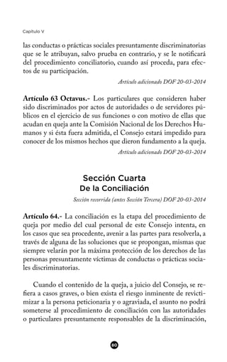 Capítulo V
las conductas o prácticas sociales presuntamente discriminatorias
que se le atribuyan, salvo prueba en contrario, y se le notifcará
del procedimiento conciliatorio, cuando así proceda, para efec-
tos de su participación.
Artículo adicionado DOF 20-03-2014
Artículo 63 Octavus.- Los particulares que consideren haber
sido discriminados por actos de autoridades o de servidores pú-
blicos en el ejercicio de sus funciones o con motivo de ellas que
acudan en queja ante la Comisión Nacional de los Derechos Hu-
manos y si ésta fuera admitida, el Consejo estará impedido para
conocer de los mismos hechos que dieron fundamento a la queja.
Artículo adicionado DOF 20-03-2014
Sección Cuarta
De la Conciliación
Sección recorrida (antes Sección Tercera) DOF 20-03-2014
Artículo 64.- La conciliación es la etapa del procedimiento de
queja por medio del cual personal de este Consejo intenta, en
los casos que sea procedente, avenir a las partes para resolverla, a
través de alguna de las soluciones que se propongan, mismas que
siempre velarán por la máxima protección de los derechos de las
personas presuntamente víctimas de conductas o prácticas socia-
les discriminatorias.
Cuando el contenido de la queja, a juicio del Consejo, se re-
fera a casos graves, o bien exista el riesgo inminente de revicti-
mizar a la persona peticionaria y o agraviada, el asunto no podrá
someterse al procedimiento de conciliación con las autoridades
o particulares presuntamente responsables de la discriminación,
80
 