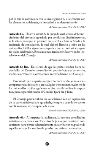 Del procedimiento de queja
por lo que se continuará con la investigación o, si se contara con
los elementos sufcientes, se procederá a su determinación.
Artículo reformado DOF 20-03-2014
Artículo 65.- Una vez admitida la queja,lo cual se hará del cono-
cimiento del presunto agraviado por conductas discriminatorias,
se le citará para que se presente en la fecha y hora señalada a la
audiencia de conciliación, la cual deberá llevarse a cabo en los
quince días hábiles siguientes a aquel en que se notifcó a las par-
tes dicha celebración.Esta audiencia tendrá verifcativo en las ins-
talaciones del Consejo.
Artículo reformado DOF 20-03-2014
Artículo 65 Bis.- En el caso de que las partes residan fuera del
domicilio del Consejo,la conciliación podrá efectuarse por escrito,
medios electrónicos u otros, con la intermediación del Consejo.
En caso de que las partes acepten la conciliación,ya sea en sus
comparecencias iniciales,o en cualquier otro momento,dentro de
los quince días hábiles siguientes se efectuará la audiencia respec-
tiva, para cuya celebración el Consejo fjará día y hora.
El Consejo podrá realizar esa conciliación aun sin la presencia
de la parte peticionaria o agraviada, siempre y cuando se cuente
con la anuencia de cualquiera de éstas.
Artículo adicionado DOF 20-03-2014
Artículo 66.- Al preparar la audiencia, la persona conciliadora
solicitará a las partes los elementos de juicio que considere con-
venientes para ejercer adecuadamente sus atribuciones, pudiendo
aquéllas ofrecer los medios de prueba que estimen necesarios.
Artículo reformado DOF 20-03-2014
81
 