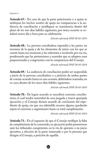 Capítulo V
Artículo 67.- En caso de que la parte peticionaria o a quien se
atribuyan los hechos motivo de queja no comparezcan a la au-
diencia de conciliación y justifquen su inasistencia dentro del
plazo de los tres días hábiles siguientes, por única ocasión se se-
ñalará nuevo día y hora para su celebración.
Artículo reformado DOF 20-03-2014
Artículo 68.- La persona conciliadora expondrá a las partes un
resumen de la queja y de los elementos de juicio con los que se
cuente hasta ese momento y las exhortará a resolverla por esa vía,
ponderando que las pretensiones y acuerdos que se adopten sean
proporcionales y congruentes con la competencia del Consejo.
Artículo reformado DOF 20-03-2014
Artículo 69.- La audiencia de conciliación podrá ser suspendida
a juicio de la persona conciliadora o a petición de ambas partes
de común acuerdo hasta en una ocasión, debiéndose reanudar, en
su caso, dentro de los cinco días hábiles siguientes.
Artículo reformado DOF 20-03-2014
Artículo 70.- De lograr acuerdo se suscribirá convenio concilia-
torio; el cual tendrá autoridad de cosa juzgada y traerá aparejada
ejecución, y el Consejo dictará acuerdo de conclusión del expe-
diente de queja, sin que sea admisible recurso alguno, quedando
sujeto el convenio a seguimiento hasta su total cumplimiento.
Artículo reformado DOF 20-03-2014
Artículo 71.- En el supuesto de que el Consejo verifque la falta
de cumplimiento de lo convenido,su ejecución podrá promoverse
ante los tribunales competentes en la vía de apremio o en juicio
ejecutivo, a elección de la parte interesada o por la persona que
designe el Consejo, a petición de aquélla.
82
 