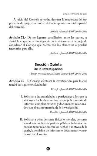 Del procedimiento de queja
A juicio del Consejo se podrá decretar la reapertura del ex-
pediente de queja, con motivo del incumplimiento total o parcial
del convenio.
Artículo reformado DOF 20-03-2014
Artículo 72.- De no lograrse conciliación entre las partes, se
abrirá la etapa de la investigación, o se determinará la queja de
considerar el Consejo que cuenta con los elementos o pruebas
necesarias para ello.
Artículo reformado DOF 20-03-2014
Sección Quinta
De la Investigación
Sección recorrida (antes Sección Cuarta) DOF 20-03-2014
Artículo 73.- El Consejo efectuará la investigación, para lo cual
tendrá las siguientes facultades:
Párrafo reformado DOF 20-03-2014
I. Solicitar a las autoridades o particulares a los que se
atribuyen los hechos motivo de queja la remisión de
informes complementarios y documentos relaciona-
dos con el asunto materia de la investigación;
Fracción reformada DOF 20-03-2014
II. Solicitar a otras personas físicas o morales, personas
servidoras públicas o poderes públicos federales que
puedan tener relación con los hechos o motivos de la
queja, la remisión de informes o documentos vincu-
lados con el asunto.
83
 