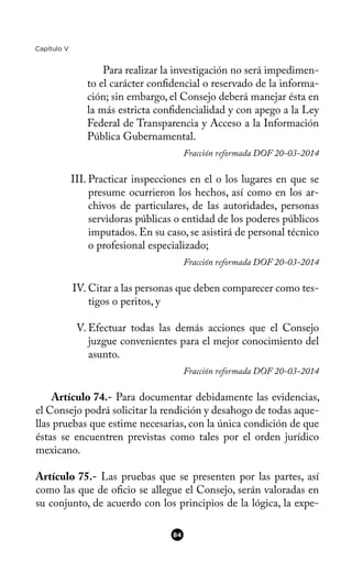 Capítulo V
Para realizar la investigación no será impedimen-
to el carácter confdencial o reservado de la informa-
ción; sin embargo, el Consejo deberá manejar ésta en
la más estricta confdencialidad y con apego a la Ley
Federal de Transparencia y Acceso a la Información
Pública Gubernamental.
Fracción reformada DOF 20-03-2014
III. Practicar inspecciones en el o los lugares en que se
presume ocurrieron los hechos, así como en los ar-
chivos de particulares, de las autoridades, personas
servidoras públicas o entidad de los poderes públicos
imputados. En su caso, se asistirá de personal técnico
o profesional especializado;
Fracción reformada DOF 20-03-2014
IV. Citar a las personas que deben comparecer como tes-
tigos o peritos, y
V. Efectuar todas las demás acciones que el Consejo
juzgue convenientes para el mejor conocimiento del
asunto.
Fracción reformada DOF 20-03-2014
Artículo 74.- Para documentar debidamente las evidencias,
el Consejo podrá solicitar la rendición y desahogo de todas aque-
llas pruebas que estime necesarias, con la única condición de que
éstas se encuentren previstas como tales por el orden jurídico
mexicano.
Artículo 75.- Las pruebas que se presenten por las partes, así
como las que de ofcio se allegue el Consejo, serán valoradas en
su conjunto, de acuerdo con los principios de la lógica, la expe-
84
 