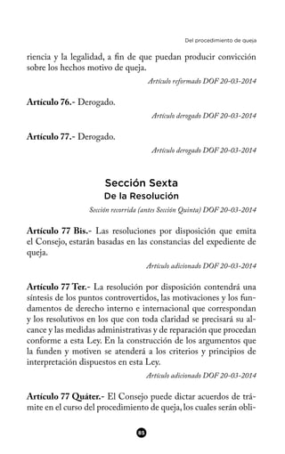 Del procedimiento de queja
riencia y la legalidad, a fn de que puedan producir convicción
sobre los hechos motivo de queja.
Artículo reformado DOF 20-03-2014
Artículo 76.- Derogado.
Artículo derogado DOF 20-03-2014
Artículo 77.- Derogado.
Artículo derogado DOF 20-03-2014
Sección Sexta
De la Resolución
Sección recorrida (antes Sección Quinta) DOF 20-03-2014
Artículo 77 Bis.- Las resoluciones por disposición que emita
el Consejo, estarán basadas en las constancias del expediente de
queja.
Artículo adicionado DOF 20-03-2014
Artículo 77 Ter.- La resolución por disposición contendrá una
síntesis de los puntos controvertidos, las motivaciones y los fun-
damentos de derecho interno e internacional que correspondan
y los resolutivos en los que con toda claridad se precisará su al-
cance y las medidas administrativas y de reparación que procedan
conforme a esta Ley. En la construcción de los argumentos que
la funden y motiven se atenderá a los criterios y principios de
interpretación dispuestos en esta Ley.
Artículo adicionado DOF 20-03-2014
Artículo 77 Quáter.- El Consejo puede dictar acuerdos de trá-
mite en el curso del procedimiento de queja,los cuales serán obli-
85
 