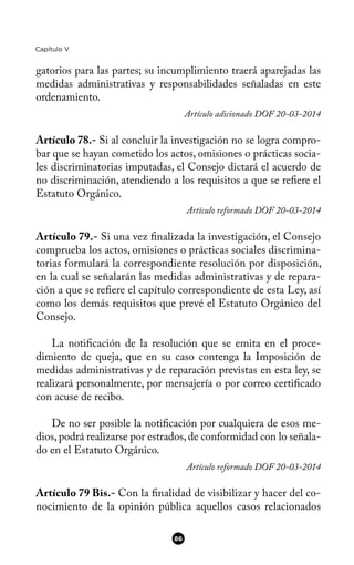 Capítulo V
gatorios para las partes; su incumplimiento traerá aparejadas las
medidas administrativas y responsabilidades señaladas en este
ordenamiento.
Artículo adicionado DOF 20-03-2014
Artículo 78.- Si al concluir la investigación no se logra compro-
bar que se hayan cometido los actos, omisiones o prácticas socia-
les discriminatorias imputadas, el Consejo dictará el acuerdo de
no discriminación, atendiendo a los requisitos a que se refere el
Estatuto Orgánico.
Artículo reformado DOF 20-03-2014
Artículo 79.- Si una vez fnalizada la investigación, el Consejo
comprueba los actos, omisiones o prácticas sociales discrimina-
torias formulará la correspondiente resolución por disposición,
en la cual se señalarán las medidas administrativas y de repara-
ción a que se refere el capítulo correspondiente de esta Ley, así
como los demás requisitos que prevé el Estatuto Orgánico del
Consejo.
La notifcación de la resolución que se emita en el proce-
dimiento de queja, que en su caso contenga la Imposición de
medidas administrativas y de reparación previstas en esta ley, se
realizará personalmente, por mensajería o por correo certifcado
con acuse de recibo.
De no ser posible la notifcación por cualquiera de esos me-
dios,podrá realizarse por estrados,de conformidad con lo señala-
do en el Estatuto Orgánico.
Artículo reformado DOF 20-03-2014
Artículo 79 Bis.- Con la fnalidad de visibilizar y hacer del co-
nocimiento de la opinión pública aquellos casos relacionados
86
 