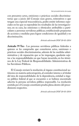 Del procedimiento de queja
con presuntos actos, omisiones o prácticas sociales discrimina-
torias que a juicio del Consejo sean graves, reiterativos o que
tengan una especial trascendencia, podrá emitir informes espe-
ciales en los que se expondrán los resultados de las investigacio-
nes; en su caso, las omisiones u obstáculos atribuibles a parti-
culares y personas servidoras públicas; estableciendo propuestas
de acciones y medidas para lograr condiciones de igualdad y no
discriminación.
Artículo adicionado DOF 20-03-2014
Artículo 79 Ter.- Las personas servidoras públicas federales a
quienes se les compruebe que cometieron actos, omisiones o
prácticas sociales discriminatorias, además de las medidas admi-
nistrativas y de reparación que se les impongan, quedarán suje-
tas a las responsabilidades en que hayan incurrido, en los térmi-
nos de la Ley Federal de Responsabilidades Administrativas de
los Servidores Públicos.
El Consejo enviará la resolución al órgano constitucional au-
tónomo en materia anticorrupción,al contralor interno o al titular
del área de responsabilidades de la dependencia, entidad u órga-
no público federal al que se encuentre o se hubiese encontrado
adscrita la persona servidora pública responsable. La resolución
emitida por el Consejo constituirá prueba plena dentro del proce-
dimiento respectivo.
Artículo adicionado DOF 20-03-2014
87
 
