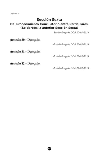 Capítulo V
Sección Sexta
Del Procedimiento Conciliatorio entre Particulares.
(Se deroga la anterior Sección Sexta)
Sección derogada DOF 20-03-2014
Artículo 80.- Derogado.
Artículo derogado DOF 20-03-2014
Artículo 81.- Derogado.
Artículo derogado DOF 20-03-2014
Artículo 82.- Derogado.
Artículo derogado DOF 20-03-2014
88
 
