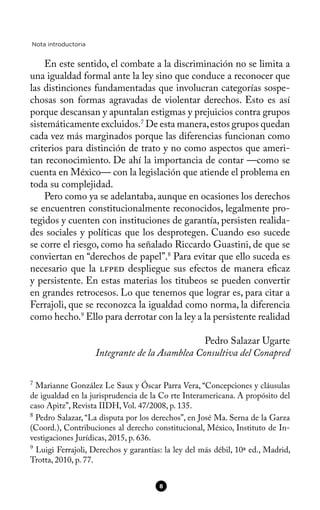 Nota introductoria
En este sentido, el combate a la discriminación no se limita a
una igualdad formal ante la ley sino que conduce a reconocer que
las distinciones fundamentadas que involucran categorías sospe-
chosas son formas agravadas de violentar derechos. Esto es así
porque descansan y apuntalan estigmas y prejuicios contra grupos
sistemáticamente excluidos.7
De esta manera,estos grupos quedan
cada vez más marginados porque las diferencias funcionan como
criterios para distinción de trato y no como aspectos que ameri-
tan reconocimiento. De ahí la importancia de contar —como se
cuenta en México— con la legislación que atiende el problema en
toda su complejidad.
Pero como ya se adelantaba, aunque en ocasiones los derechos
se encuentren constitucionalmente reconocidos, legalmente pro-
tegidos y cuenten con instituciones de garantía, persisten realida-
des sociales y políticas que los desprotegen. Cuando eso sucede
se corre el riesgo, como ha señalado Riccardo Guastini, de que se
conviertan en “derechos de papel”.8
Para evitar que ello suceda es
necesario que la lfped despliegue sus efectos de manera efcaz
y persistente. En estas materias los titubeos se pueden convertir
en grandes retrocesos. Lo que tenemos que lograr es, para citar a
Ferrajoli, que se reconozca la igualdad como norma, la diferencia
como hecho.9
Ello para derrotar con la ley a la persistente realidad
Pedro Salazar Ugarte
Integrante de la Asamblea Consultiva del Conapred
7
Marianne González Le Saux y Óscar Parra Vera, “Concepciones y cláusulas
de igualdad en la jurisprudencia de la Co rte Interamericana. A propósito del
caso Apitz”, Revista IIDH, Vol. 47/2008, p. 135.
8
Pedro Salazar, “La disputa por los derechos”, en José Ma. Serna de la Garza
(Coord.), Contribuciones al derecho constitucional, México, Instituto de In-
vestigaciones Jurídicas, 2015, p. 636.
9
Luigi Ferrajoli, Derechos y garantías: la ley del más débil, 10ª ed., Madrid,
Trotta, 2010, p. 77.
8
 