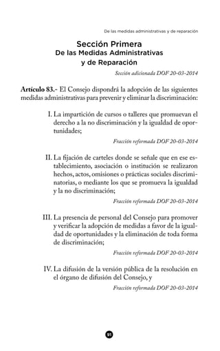 De las medidas administrativas y de reparación
Sección Primera
De las Medidas Administrativas
y de Reparación
Sección adicionada DOF 20-03-2014
Artículo 83.- El Consejo dispondrá la adopción de las siguientes
medidas administrativas para prevenir y eliminar la discriminación:
I. La impartición de cursos o talleres que promuevan el
derecho a la no discriminación y la igualdad de opor-
tunidades;
Fracción reformada DOF 20-03-2014
II. La fjación de carteles donde se señale que en ese es-
tablecimiento, asociación o institución se realizaron
hechos, actos, omisiones o prácticas sociales discrimi-
natorias, o mediante los que se promueva la igualdad
y la no discriminación;
Fracción reformada DOF 20-03-2014
III. La presencia de personal del Consejo para promover
y verifcar la adopción de medidas a favor de la igual-
dad de oportunidades y la eliminación de toda forma
de discriminación;
Fracción reformada DOF 20-03-2014
IV. La difusión de la versión pública de la resolución en
el órgano de difusión del Consejo, y
Fracción reformada DOF 20-03-2014
91
 