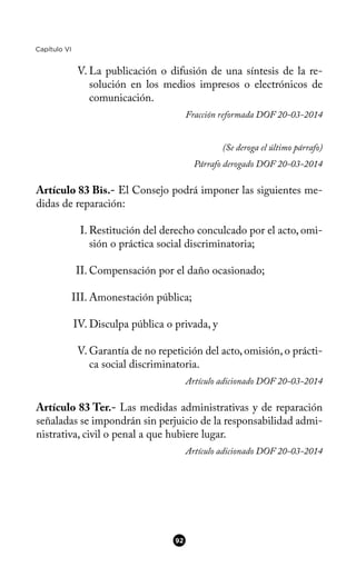 Capítulo VI
V. La publicación o difusión de una síntesis de la re-
solución en los medios impresos o electrónicos de
comunicación.
Fracción reformada DOF 20-03-2014
(Se deroga el último párrafo)
Párrafo derogado DOF 20-03-2014
Artículo 83 Bis.- El Consejo podrá imponer las siguientes me-
didas de reparación:
I. Restitución del derecho conculcado por el acto, omi-
sión o práctica social discriminatoria;
II. Compensación por el daño ocasionado;
III. Amonestación pública;
IV. Disculpa pública o privada, y
V. Garantía de no repetición del acto, omisión, o prácti-
ca social discriminatoria.
Artículo adicionado DOF 20-03-2014
Artículo 83 Ter.- Las medidas administrativas y de reparación
señaladas se impondrán sin perjuicio de la responsabilidad admi-
nistrativa, civil o penal a que hubiere lugar.
Artículo adicionado DOF 20-03-2014
92
 