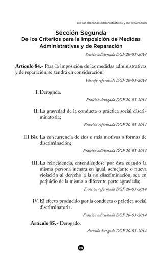 De las medidas administrativas y de reparación
Sección Segunda
De los Criterios para la Imposición de Medidas
Administrativas y de Reparación
Sección adicionada DOF 20-03-2014
Articulo 84.- Para la imposición de las medidas administrativas
y de reparación, se tendrá en consideración:
Párrafo reformado DOF 20-03-2014
I. Derogada.
Fracción derogada DOF 20-03-2014
II. La gravedad de la conducta o práctica social discri-
minatoria;
Fracción reformada DOF 20-03-2014
III Bis. La concurrencia de dos o más motivos o formas de
discriminación;
Fracción adicionada DOF 20-03-2014
III. La reincidencia, entendiéndose por ésta cuando la
misma persona incurra en igual, semejante o nueva
violación al derecho a la no discriminación, sea en
perjuicio de la misma o diferente parte agraviada;
Fracción reformada DOF 20-03-2014
IV. El efecto producido por la conducta o práctica social
discriminatoria.
Fracción adicionada DOF 20-03-2014
Artículo 85.- Derogado.
Artículo derogado DOF 20-03-2014
93
 